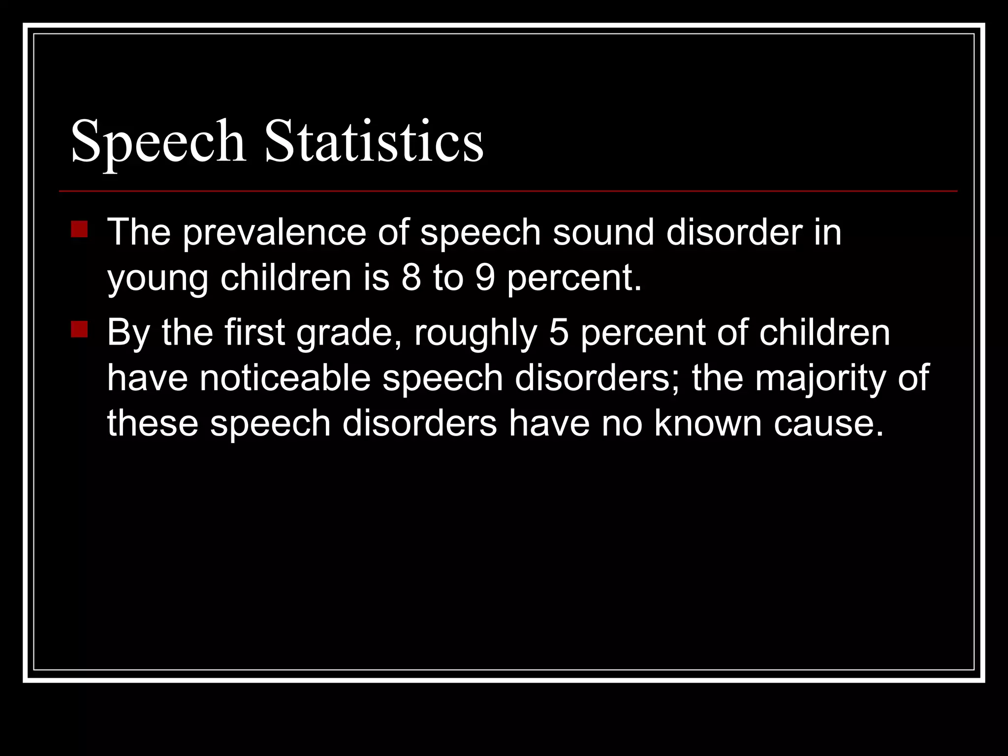 Speech Statistics  The prevalence of speech sound disorder in young children is 8 to 9 percent.  By the first grade, roughly 5 percent of children have noticeable speech disorders; the majority of these speech disorders have no known cause. 