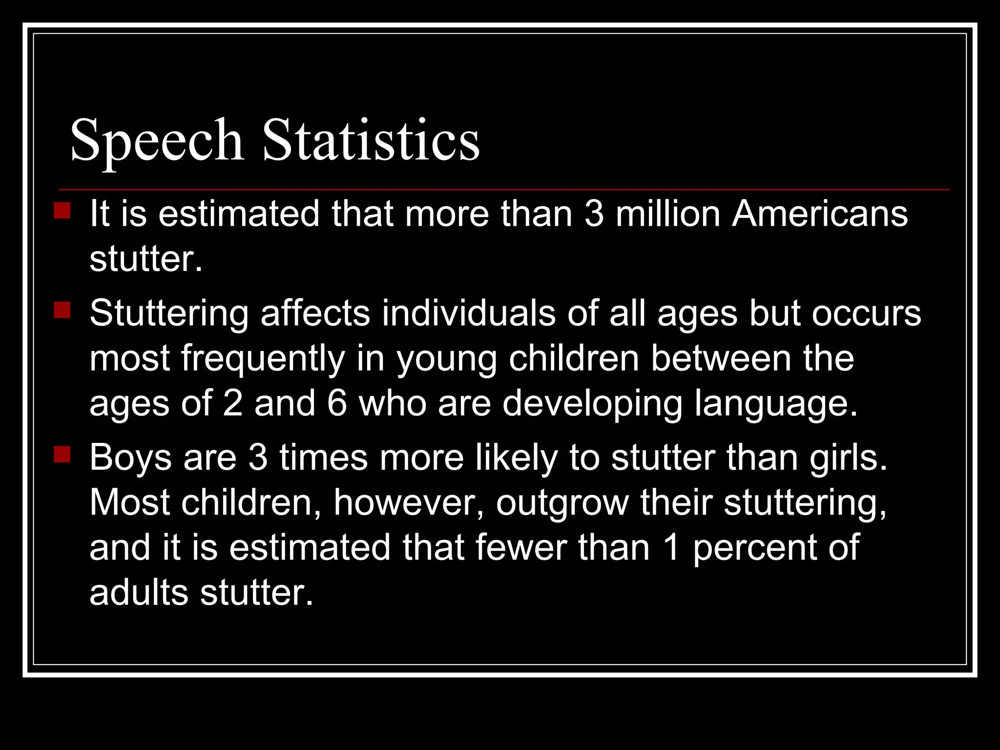 Speech Statistics It is estimated that more than 3 million Americans stutter.  Stuttering affects individuals of all ages but occurs most frequently in young children between the ages of 2 and 6 who are developing language.  Boys are 3 times more likely to stutter than girls. Most children, however, outgrow their stuttering, and it is estimated that fewer than 1 percent of adults stutter. 