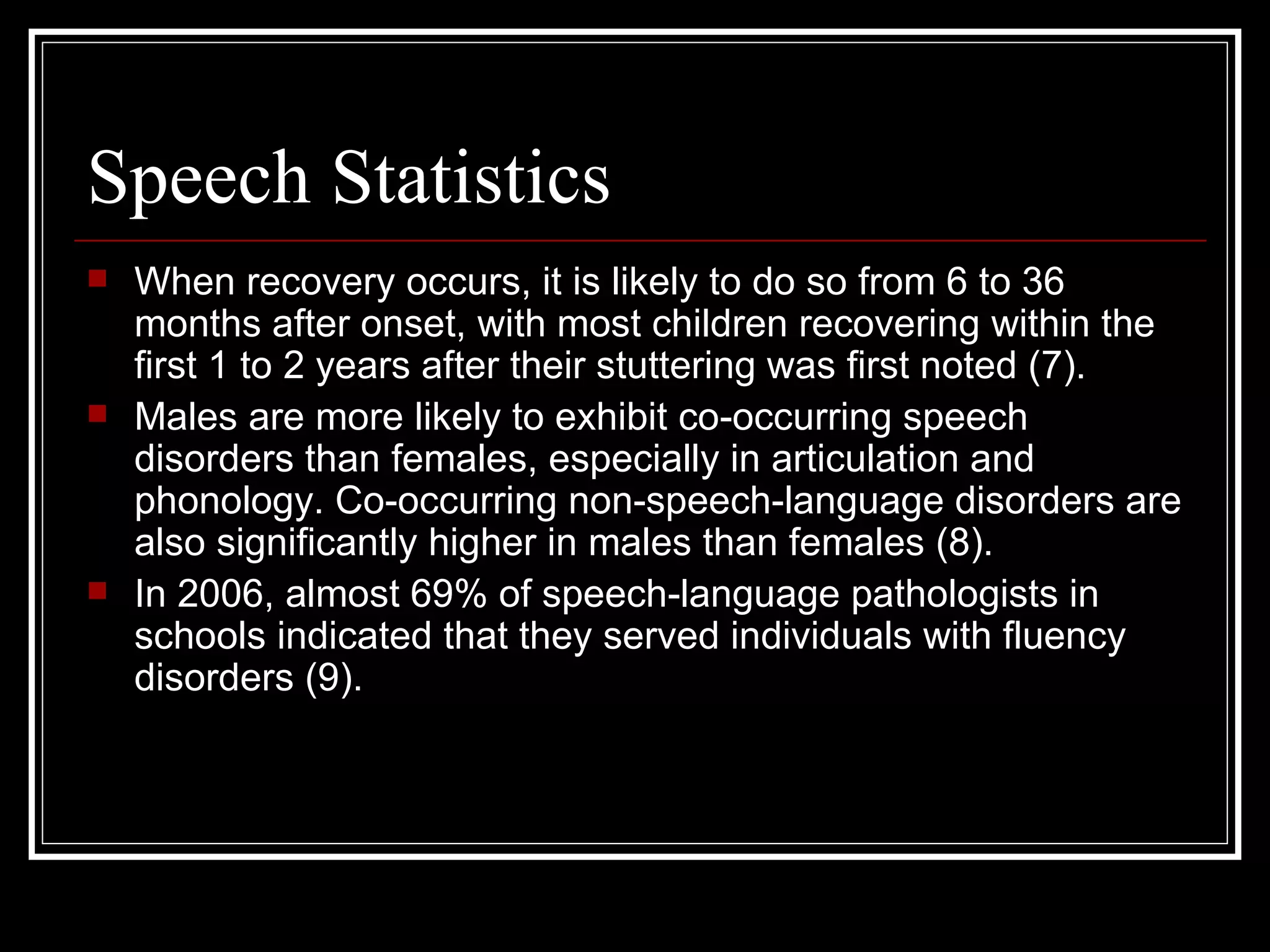 Speech Statistics When recovery occurs, it is likely to do so from 6 to 36 months after onset, with most children recovering within the first 1 to 2 years after their stuttering was first noted (7).  Males are more likely to exhibit co-occurring speech disorders than females, especially in articulation and phonology. Co-occurring non-speech-language disorders are also significantly higher in males than females (8).  In 2006, almost 69% of speech-language pathologists in schools indicated that they served individuals with fluency disorders (9).  