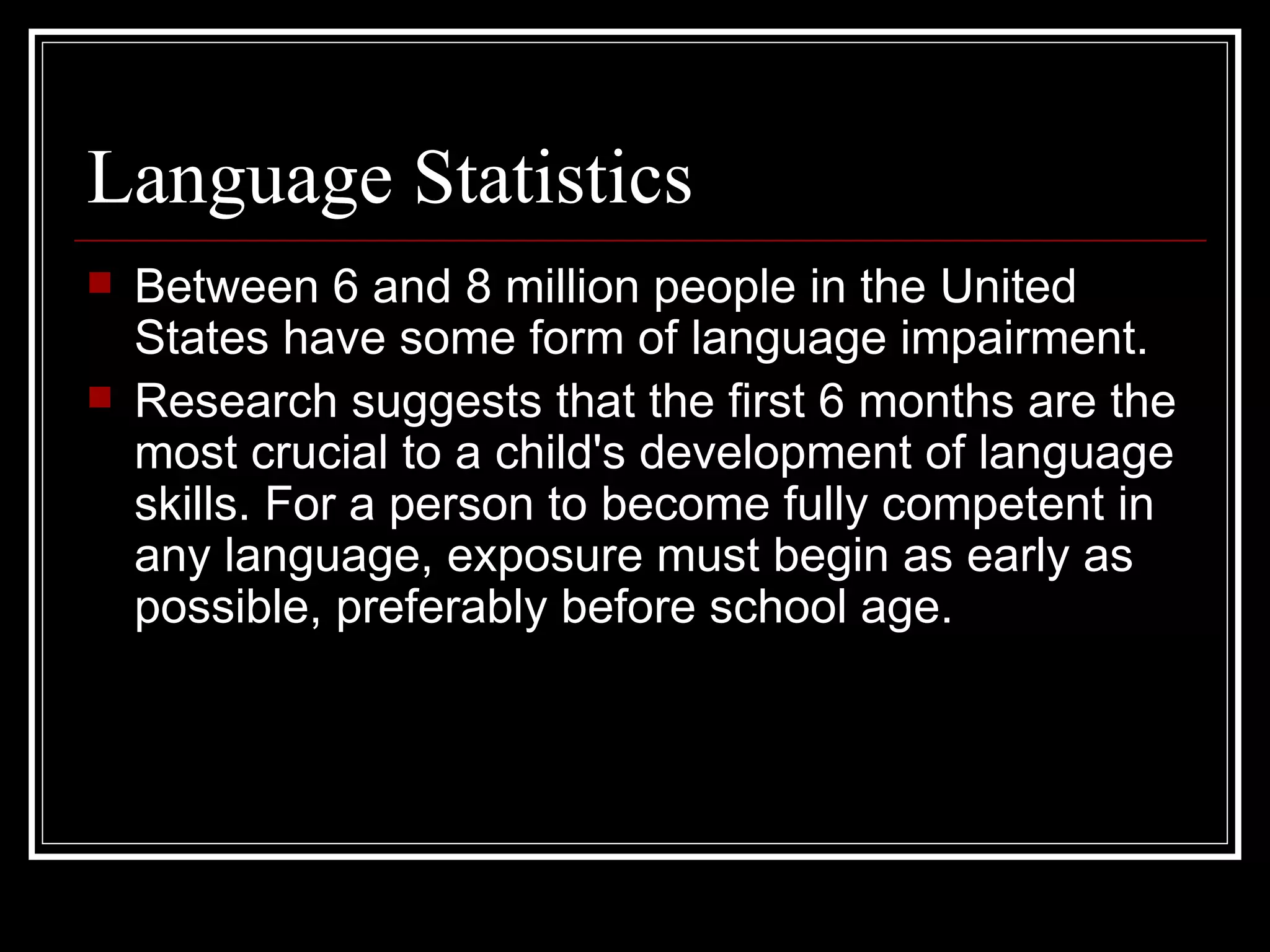 Language Statistics Between 6 and 8 million people in the United States have some form of language impairment. Research suggests that the first 6 months are the most crucial to a child's development of language skills. For a person to become fully competent in any language, exposure must begin as early as possible, preferably before school age. 