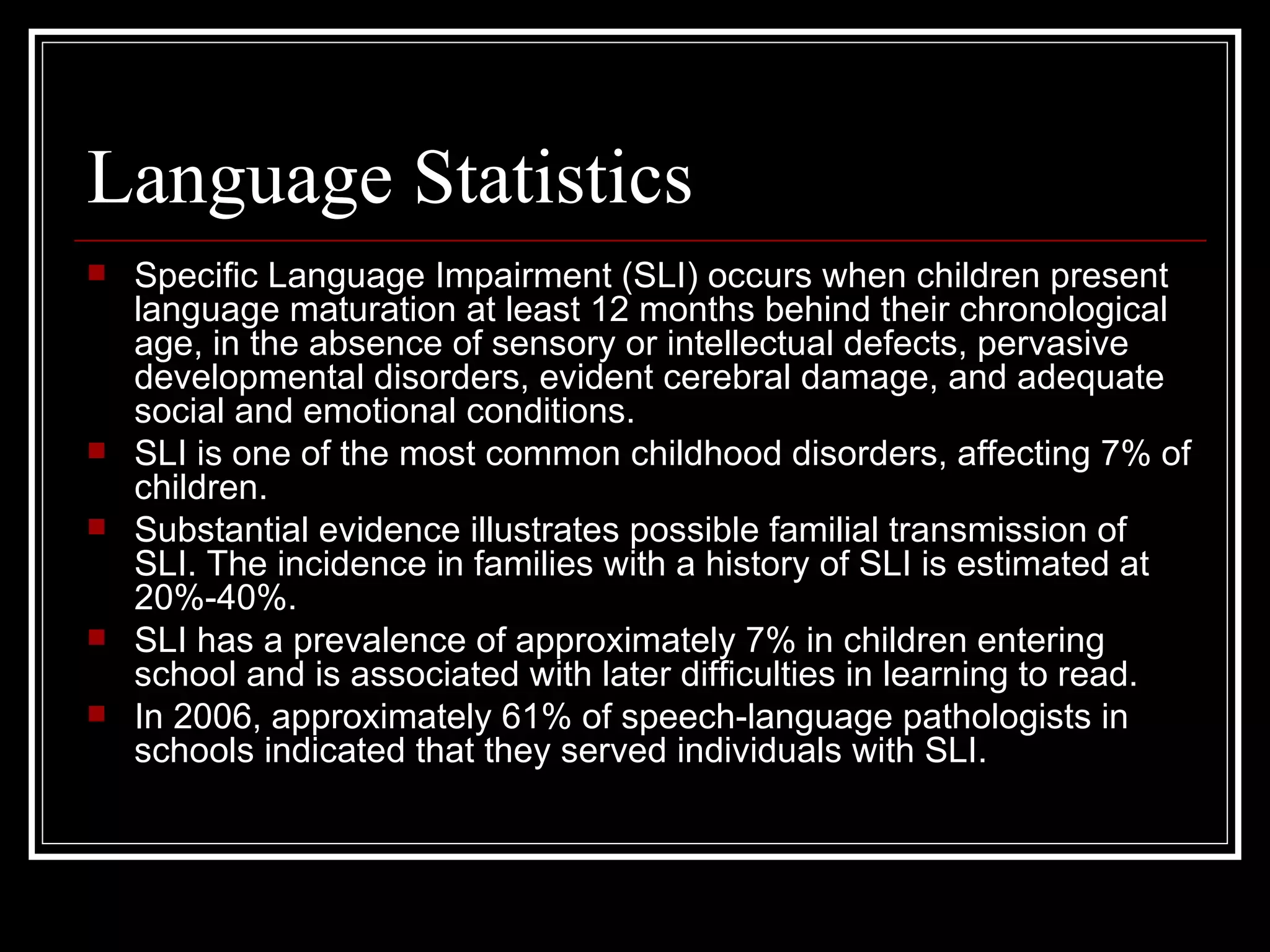 Language Statistics Specific Language Impairment (SLI) occurs when children present language maturation at least 12 months behind their chronological age, in the absence of sensory or intellectual defects, pervasive developmental disorders, evident cerebral damage, and adequate social and emotional conditions.  SLI is one of the most common childhood disorders, affecting 7% of children.  Substantial evidence illustrates possible familial transmission of SLI. The incidence in families with a history of SLI is estimated at 20%-40%.  SLI has a prevalence of approximately 7% in children entering school and is associated with later difficulties in learning to read. In 2006, approximately 61% of speech-language pathologists in schools indicated that they served individuals with SLI.  