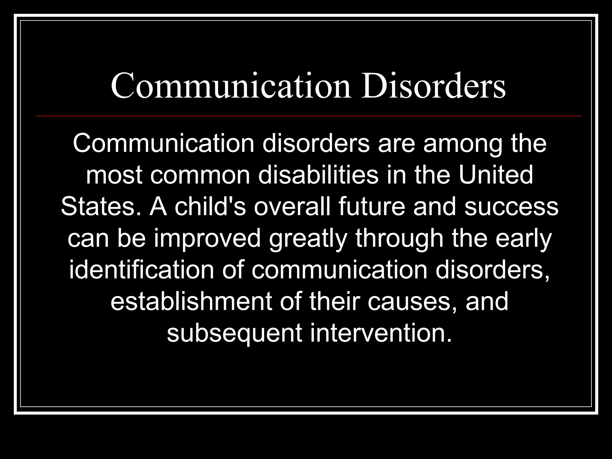 Communication Disorders Communication disorders are among the most common disabilities in the United States. A child's overall future and success can be improved greatly through the early identification of communication disorders, establishment of their causes, and subsequent intervention. 