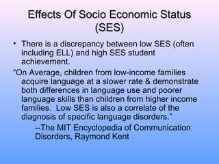 Effects Of Socio Economic Status
                 (SES)
• There is a discrepancy between low SES (often
  including ELL) and high SES student
  achievement.
“On Average, children from low-income families
  acquire language at a slower rate & demonstrate
  both differences in language use and poorer
  language skills than children from higher income
  families. Low SES is also a correlate of the
  diagnosis of specific language disorders.”
      --The MIT Encyclopedia of Communication
      Disorders, Raymond Kent
 