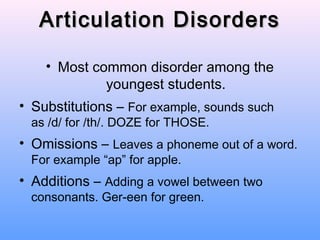Articulation Disorders

    • Most common disorder among the
             youngest students.
• Substitutions – For example, sounds such
 as /d/ for /th/. DOZE for THOSE.
• Omissions – Leaves a phoneme out of a word.
 For example “ap” for apple.
• Additions – Adding a vowel between two
 consonants. Ger-een for green.
 