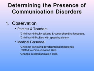 Determining the Presence of
  Communication Disorders

1. Observation
    • Parents & Teachers
      *Child has difficulty utilizing & comprehending language.
      *Child has difficulties with speaking clearly.
    • Medical Personnel
      *Child not achieving developmental milestones
       related to communication skills.
      *Change in communication skills.
 
