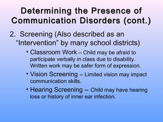 Determining the Presence of
Communication Disorders (cont.)
2. Screening (Also described as an
  “Intervention” by many school districts)
     • Classroom Work -- Child may be afraid to
      participate verbally in class due to disability.
      Written work may be safer form of expression.
     • Vision Screening -- Limited vision may impact
      communication skills.
     • Hearing Screening -- Child may have hearing
      loss or history of inner ear infection.
 