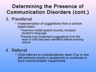 Determining the Presence of
Communication Disorders (cont.)
3. Prereferral
     • Implementation of suggestions from a school-
       based team.
        *Teachers model speech sounds, increase
         student’s language.
        *Parents may implement suggestions from the
         team if child has been identified before entering
         school.

4. Referral
     • Child referred to multidisciplinary team if he or she
       still performs poorly in academics or continues to
       have communication impairments.
 