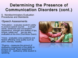 Determining the Presence of
    Communication Disorders (cont.)
5. Nondiscriminatory Evaluation
Procedures and Standards
•Speech Assessments
*Articulation – evaluates student’s ability
to produce speech sounds        in single
words, sentences and conversation.
Appearance, strength and abilities of lips,
tongue, palate and      jaw are also
evaluated at this time (Oral Motor Exam).
*Voice – evaluates voice problems and
factors affecting voice quality such as
pitch, intensity, nasality.
*Fluency – measures the amount of
dysfluency (impairment of the ability to
produce smooth, fluent speech)and
duration of dysfluency while student is
speaking.
 