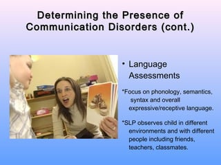Determining the Presence of
Communication Disorders (cont.)


                 • Language
                   Assessments
                 *Focus on phonology, semantics,
                    syntax and overall
                   expressive/receptive language.

                 *SLP observes child in different
                   environments and with different
                   people including friends,
                   teachers, classmates.
 