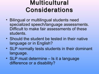 Multicultural
          Considerations
• Bilingual or multilingual students need
  specialized speech/language assessments.
  Difficult to make fair assessments of these
  students.
• Should the student be tested in their native
  language or in English?
• SLP normally tests students in their dominant
  language.
• SLP must determine – Is it a language
  difference or a disability?
 