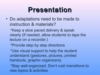 Presentation
• Do adaptations need to be made to
  instruction & materials?
  *Keep a slow paced delivery & speak
 clearly (If needed, allow students to tape the
 lecture on a recorder.)
  *Provide step by step directions
  *Use visual support to help the student
 understand (gestures, pictures, printed
 handouts, graphic organizers)
  *Stay well-organized. Don’t rush transitions to
 new topics & activities
 
