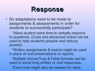 Response
• Do adaptations need to be made to
  assignments & assessments in order for
  students to successfully participate?
   *Allow student extra time to verbally respond
 to questions. (Cues and advanced notice can be
 used to help students prepare and reduce
 anxiety)
   *Written assignments & exams might be used
 in place of oral presentations or reports.
   *Multiple choice/True & False formats can be
 used to avoid long written or oral responses.
   *Extra time might also be needed for tests.
 