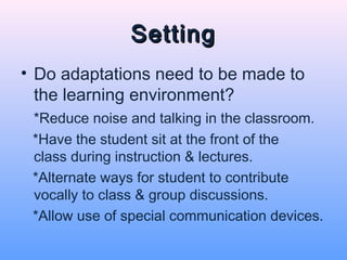Setting
• Do adaptations need to be made to
  the learning environment?
 *Reduce noise and talking in the classroom.
 *Have the student sit at the front of the
 class during instruction & lectures.
 *Alternate ways for student to contribute
 vocally to class & group discussions.
 *Allow use of special communication devices.
 