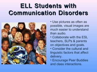 ELL Students with
Communication Disorders
            • Use pictures as often as
            possible, visual images are
            much easier to understand
            than audio.
            • Collaborate with the ESL
            teachers, SLPs & parents
            on objectives and goals.
            • Consider the cultural and
            linguistic factors that affect
            delivery.
            • Encourage Peer Buddies
            and class interactions.
 