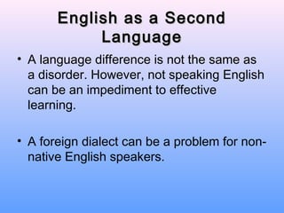 English as a Second
            Language
• A language difference is not the same as
  a disorder. However, not speaking English
  can be an impediment to effective
  learning.

• A foreign dialect can be a problem for non-
  native English speakers.
 