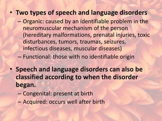 • Two types of speech and language disorders
– Organic: caused by an identifiable problem in the
neuromuscular mechanism of the person
(hereditary malformations, prenatal injuries, toxic
disturbances, tumors, traumas, seizures,
infectious diseases, muscular diseases)
– Functional: those with no identifiable origin

• Speech and language disorders can also be
classified according to when the disorder
began.
– Congenital: present at birth
– Acquired: occurs well after birth

 