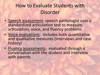 How to Evaluate Students with
Disorder
• Speech assessment: speech pathologist uses a
standardized articulation test to measure
articulation, voice, and fluency problems.
• Voice evaluations: includes both quantitative
and qualitative measures (interviews and case
history)
• Fluency assessments: evaluated through a
conversation with the student and interview
with parents

 
