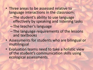 • Three areas to be assessed relative to
language interactions in the classroom:
– The student’s ability to use language
effectively by speaking and listening tasks
– The teacher’s language
– The language requirements of the lessons
and textbooks
• Assessments for students who are bilingual or
multilingual
• Evaluation teams need to take a holistic view
of the student’s communication skills using
ecological assessments.

 