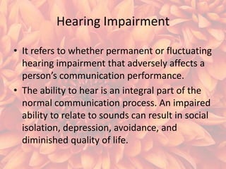 Hearing Impairment
• It refers to whether permanent or fluctuating
hearing impairment that adversely affects a
person’s communication performance.
• The ability to hear is an integral part of the
normal communication process. An impaired
ability to relate to sounds can result in social
isolation, depression, avoidance, and
diminished quality of life.

 