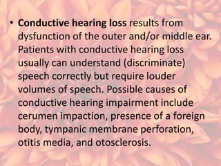• Conductive hearing loss results from
dysfunction of the outer and/or middle ear.
Patients with conductive hearing loss
usually can understand (discriminate)
speech correctly but require louder
volumes of speech. Possible causes of
conductive hearing impairment include
cerumen impaction, presence of a foreign
body, tympanic membrane perforation,
otitis media, and otosclerosis.

 