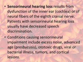 • Sensorineural hearing loss results from
dysfunction of the inner ear (cochlea) or of
neural fibers of the eighth cranial nerve.
Patients with sensorineural hearing loss
usually have decreased speech
discrimination.
• Conditions causing sensorineural
impairment include excess noise, advanced
age (presbycusis), ototoxic drugs, viral or
bacterial illness, tumors, and cortical
lesions.

 