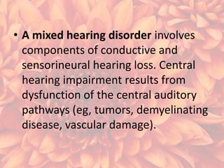• A mixed hearing disorder involves
components of conductive and
sensorineural hearing loss. Central
hearing impairment results from
dysfunction of the central auditory
pathways (eg, tumors, demyelinating
disease, vascular damage).

 