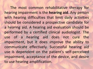 The most common rehabilitative therapy for
hearing impairment is the hearing aid. Any person
with hearing difficulties that limit daily activities
should be considered a prospective candidate for
a hearing aid. A hearing aid evaluation should be
performed by a certified clinical audiologist. The
use of a hearing aid does not cure the
impairment, but it does improve the ability to
communicate effectively. Successful hearing aid
use is dependent on the patient's self-perceived
impairment, acceptance of the device, and desire
to use hearing amplification.

 