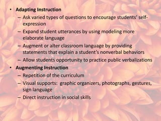 • Adapting Instruction
– Ask varied types of questions to encourage students’ selfexpression
– Expand student utterances by using modeling more
elaborate language
– Augment or alter classroom language by providing
statements that explain a student’s nonverbal behaviors
– Allow students opportunity to practice public verbalizations
• Augmenting Instruction
– Repetition of the curriculum
– Visual supports: graphic organizers, photographs, gestures,
sign language
– Direct instruction in social skills

 