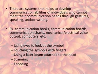 • There are systems that helps to develop
communication abilities of individuals who cannot
meet their communication needs through gestures,
speaking, and/or writing.
• Ex. communication books, communication boards,
communication charts, mechanical/electrical voice
output, computers, etc.
– Using eyes to look at the symbol
– Touching the symbols with fingers
– Using a laser beam attached to the head
– Scanning
– Encoding

 