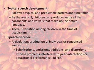 • Typical speech development
– Follows a typical and predictable pattern and time table
– By the age of 8, children can produce nearly all the
consonants and vowels that make up the native
language.
– There is variation among children in the time of
acquisition.
• Speech disorders
– Articulation: production of individual or sequenced
sounds
• Substitutions, omissions, additions, and distortions
• If these problems interfere with peer interactions or
educational performance: REFER

 