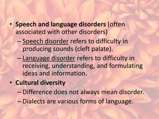 • Speech and language disorders (often
associated with other disorders)
– Speech disorder refers to difficulty in
producing sounds (cleft palate).
– Language disorder refers to difficulty in
receiving, understanding, and formulating
ideas and information.
• Cultural diversity
– Difference does not always mean disorder.
– Dialects are various forms of language.

 