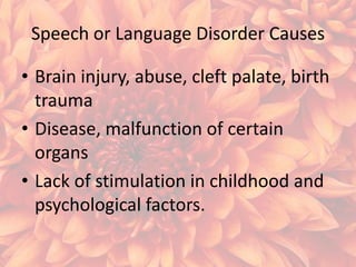 Speech or Language Disorder Causes
• Brain injury, abuse, cleft palate, birth
trauma
• Disease, malfunction of certain
organs
• Lack of stimulation in childhood and
psychological factors.

 