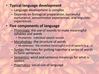 • Typical language development
– Language development is complex
– Depends on biological preparation, successful
nurturance, sensorimotor experiences, and linguistic
experiences

• Five components of language
– Phonology: the use of sounds to make meaningful
syllables and words
• Phonemes: individual speech sounds

– Morphology: the structure of words
• Morphemes: the smallest meaningful unit of speech (e.g., s)

– Syntax: the rules for putting together a series of words
to form sentences
– Semantics: word and sentence meanings for what is
spoken
– Pragmatics: social use of language

 