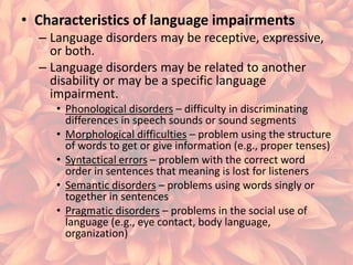 • Characteristics of language impairments
– Language disorders may be receptive, expressive,
or both.
– Language disorders may be related to another
disability or may be a specific language
impairment.
• Phonological disorders – difficulty in discriminating
differences in speech sounds or sound segments
• Morphological difficulties – problem using the structure
of words to get or give information (e.g., proper tenses)
• Syntactical errors – problem with the correct word
order in sentences that meaning is lost for listeners
• Semantic disorders – problems using words singly or
together in sentences
• Pragmatic disorders – problems in the social use of
language (e.g., eye contact, body language,
organization)

 