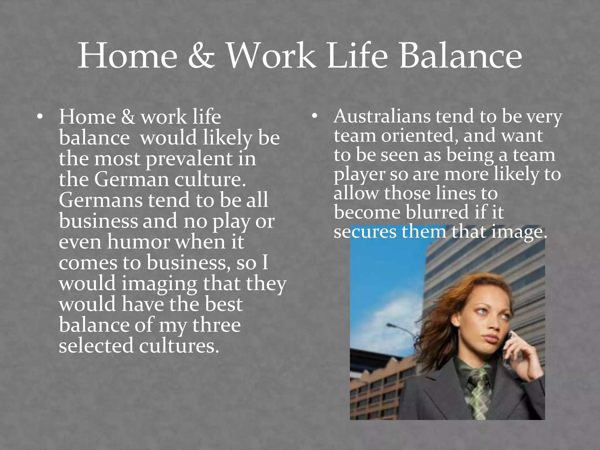 Home & Work Life Balance
• Home & work life
balance would likely be
the most prevalent in
the German culture.
Germans tend to be all
business and no play or
even humor when it
comes to business, so I
would imaging that they
would have the best
balance of my three
selected cultures.
• Australians tend to be very
team oriented, and want
to be seen as being a team
player so are more likely to
allow those lines to
become blurred if it
secures them that image.
 