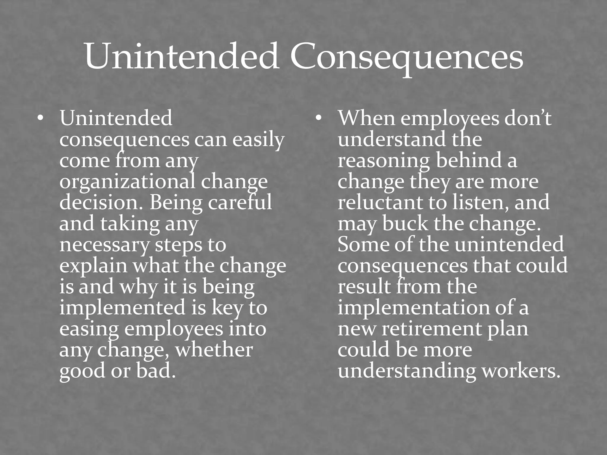Unintended Consequences
• Unintended
consequences can easily
come from any
organizational change
decision. Being careful
and taking any
necessary steps to
explain what the change
is and why it is being
implemented is key to
easing employees into
any change, whether
good or bad.
• When employees don’t
understand the
reasoning behind a
change they are more
reluctant to listen, and
may buck the change.
Some of the unintended
consequences that could
result from the
implementation of a
new retirement plan
could be more
understanding workers.
 