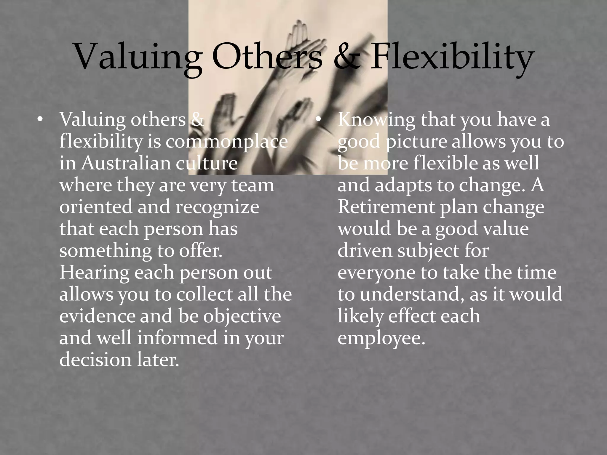 Valuing Others & Flexibility
• Valuing others &
flexibility is commonplace
in Australian culture
where they are very team
oriented and recognize
that each person has
something to offer.
Hearing each person out
allows you to collect all the
evidence and be objective
and well informed in your
decision later.
• Knowing that you have a
good picture allows you to
be more flexible as well
and adapts to change. A
Retirement plan change
would be a good value
driven subject for
everyone to take the time
to understand, as it would
likely effect each
employee.
 