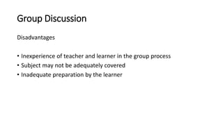 Group Discussion
Disadvantages
• Inexperience of teacher and learner in the group process
• Subject may not be adequately covered
• Inadequate preparation by the learner
 