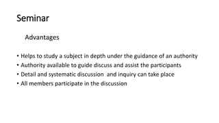 Seminar
Advantages
• Helps to study a subject in depth under the guidance of an authority
• Authority available to guide discuss and assist the participants
• Detail and systematic discussion and inquiry can take place
• All members participate in the discussion
 