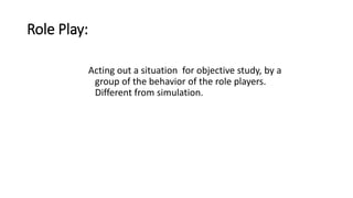 Role Play:
Acting out a situation for objective study, by a
group of the behavior of the role players.
Different from simulation.
 
