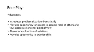 Role Play:
Advantages
• Introduces problem situation dramatically
• Provides opportunity for people to assume roles of others and
thus appreciate another point of view
• Allows for exploration of solutions
• Provides opportunity to practice skills
 