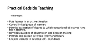 Practical Bedside Teaching
Advantages
• Puts learner in an active situation
• Covers limited group of learners
• Permits evaluation of degree to which educational objectives have
been attained.
• Develops qualities of observation and decision making
• Permits comparison between reality and theory
• Enables learners to develop self - confidence
 