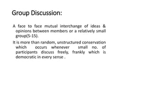 Group Discussion:
A face to face mutual interchange of ideas &
opinions between members or a relatively small
group(5-15).
It is more than random, unstructured conservation
which occurs whenever small no. of
participants discuss freely, frankly which is
democratic in every sense .
 