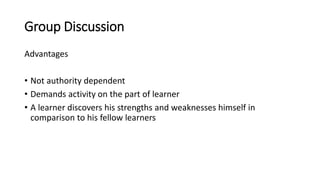 Group Discussion
Advantages
• Not authority dependent
• Demands activity on the part of learner
• A learner discovers his strengths and weaknesses himself in
comparison to his fellow learners
 