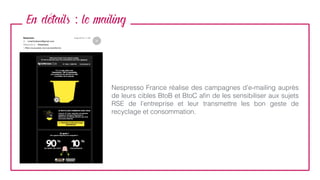 En details : le mailing
Nespresso France réalise des campagnes d’e-mailing auprès
de leurs cibles BtoB et BtoC aﬁn de les sensibiliser aux sujets
RSE de l’entreprise et leur transmettre les bon geste de
recyclage et consommation.
 