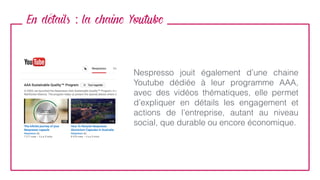 En details : la chaine Youtube
Nespresso jouit également d’une chaine
Youtube dédiée à leur programme AAA,
avec des vidéos thématiques, elle permet
d’expliquer en détails les engagement et
actions de l’entreprise, autant au niveau
social, que durable ou encore économique.
 