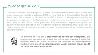 Qu’est ce que la Rse ?
L’Union Européenne, aﬁn de proposer un cadre pour les entreprises souhaitant s’investir dans
le développement durable, a publié en 2001 un Livre Vert de la Responsabilité Sociale des
Entreprises. Elle y donne la déﬁnition de la RSE suivante : « l’intégration volontaire des
préoccupations sociales et écologiques des entreprises à leurs activités commerciales et
leurs relations avec leurs parties prenantes. Être socialement responsable signiﬁe non
seulement satisfaire pleinement aux obligations juridiques applicables, mais aussi aller au-
delà et investir «davantage dans le capital humain, l’environnement et les relations avec les
parties prenantes ».
En déﬁnitive, la RSE est la responsabilité sociale des entreprises, elle
désigne une démarche de la part des entreprises, regroupant toutes les
pratiques mises en place, respectant les principes du développement
durable, c’est-à-dire être économiquement viable, avoir un impact positif
sur la société et l’environnement.
 