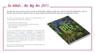 En details : the Big Nes 2015
Les Big Nes est le journal interne annuel de Nespresso, rédigé et édité par l’agence éditoriale Bergamote, sous la
direction de clientèle de l’agence Lever de rideau. (agence événementielle référence de Nespresso France)
En 2015, le Big Nes était dédié aux problématiques de
responsabilités sociétales de l’entreprise.
Cet objet éditorial a été éco-conçu :
- Le format et le nombre de tirages ont été optimisés
- Choix de papiers certiﬁés FSC
- Encre végétale
Le but de Nespresso était d’impliquer l’ensemble des
collaborateurs en retraçant l’intégralité des engagements
environnementaux et sociétaux de l’entreprise à un instant T.
Objectifs  :  renforcer le sentiment de ﬁerté de travailler pour
une entreprise responsable, aider les salariés à répondre aux
questionnements récurrents dont la marque est l’objet et
communiquer ces engagements à l’externe en diffusant les
messages par rebond.
Un succès qui démontre que des supports de qualité peuvent
également être responsables.
 