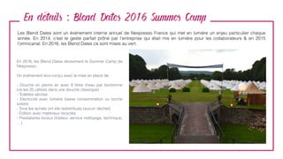 En details : Blend Dates 2016 Summer Camp
Les Blend Dates sont un événement interne annuel de Nespresso France qui met en lumière un enjeu particulier chaque
année. En 2014, c’est le geste parfait prôné par l’entreprise qui était mis en lumière pour les collaborateurs & en 2015
l’omnicanal. En 2016, les Blend Dates ce sont mises au vert.
En 2016, les Blend Dates deviennent le Summer Camp de
Nespresso.
Un événement éco-conçu avec la mise en place de :
- Douche en pleine air avec 8 litres d’eau par bonbonne
(vs les 25 utilisés dans une douche classique)
- Toilettes sèches
- Electricité avec lumière basse consommation ou torche
solaire
- Tous les achats ont été redistribués (aucun déchet)
- Édition avec matériaux recyclés
- Prestataires locaux (traiteur, service nettoyage, technique,
…)
 