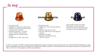En bref
SOCIAL ENVIRONNEMENTAL ÉCONOMIQUE
• Programme AAA
• Engagement auprès des caféiculteurs
• Création d‘un fond de retraite pour des
agriculteurs en Colombie
• Academy Nespresso : formation
interne, évolution des carrières
• Engagement sur la parité homme
femme
• Engagement en faveur des jeunes
• Programme AAA
• Collaboration avec Rainforest alliance
(ONG)
• Opération One bag, one tree
• Points de collecte pour recyclage des
capsules
• Capsules recyclable
• Plastique non transparent des
machines recyclé
Depuis 2006, alliance avec ONG
Technoserve qui aide la création
d'entreprise dans les régions pauvres
des pays en voie de développement.
En 2013, une étude du CRECE, société d’études indépendante basée en Colombie, menée auprès de plus de 1 000 fermes AAA colombiennes, révèle
que les exploitations ayant rejoint le Programme bénéﬁcient de conditions sociales, environnementales et économiques supérieures de respectivement
22,6 %, 52 % et 41 % par rapport aux fermes non partenaires.
 